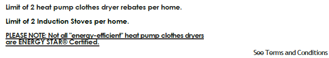 Limit of 2 heat pump clothes dryer rebates per home. Limit of 2 Induction Stoves per home.PLEASE NOTE: Not all "energy-efficient" heat pump clothes dryers are ENERGY STAR® Certified. See Terms & Conditions.
